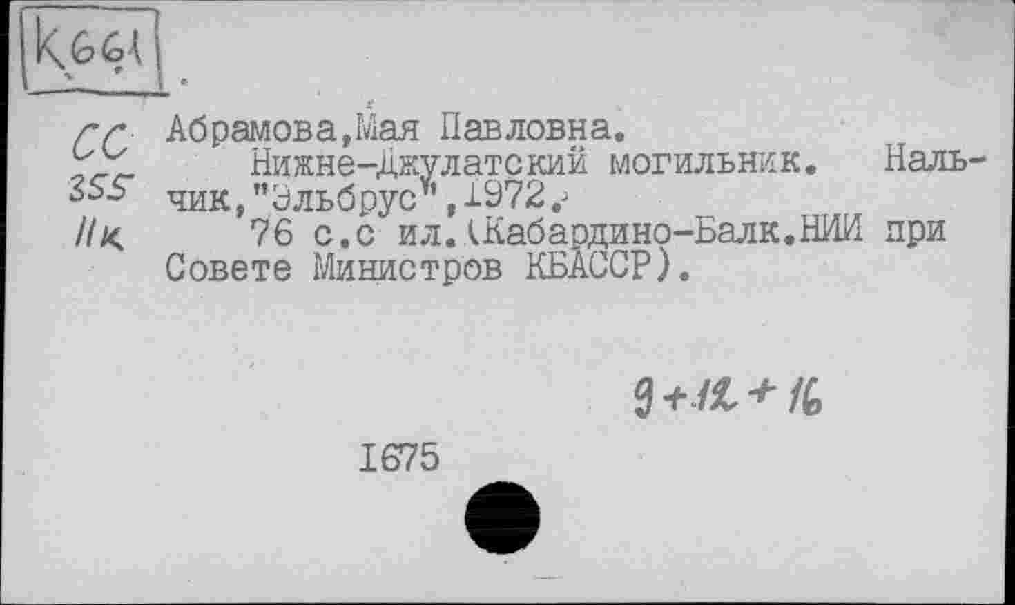 ﻿г г Абрамов а, Мая Павловна.
Нижне-Джулатский могильник. Наль чик,’’Эльбрус’’, 1972.;
//<	76 с.с ил.АКабардино-Балк.НИИ при
Совете Министров КБАССР).
1675